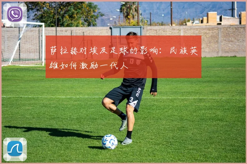 萨拉赫对埃及足球的影响：民族英雄如何激励一代人