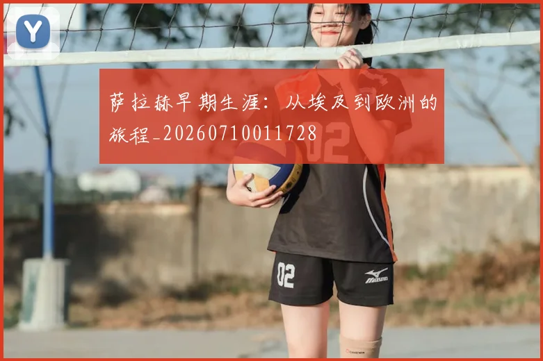萨拉赫早期生涯：从埃及到欧洲的旅程_20260710011728