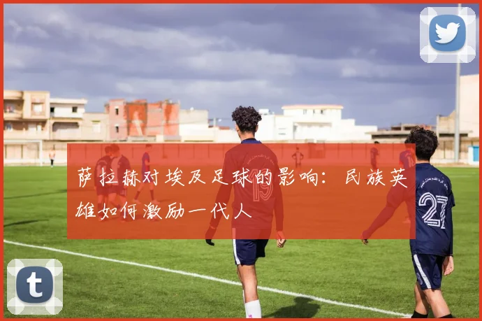 萨拉赫对埃及足球的影响：民族英雄如何激励一代人