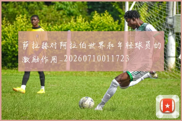 萨拉赫对阿拉伯世界和年轻球员的激励作用_20260710011723
